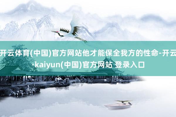 开云体育(中国)官方网站他才能保全我方的性命-开云·kaiyun(中国)官方网站 登录入口