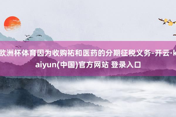 欧洲杯体育因为收购祐和医药的分期征税义务-开云·kaiyun(中国)官方网站 登录入口