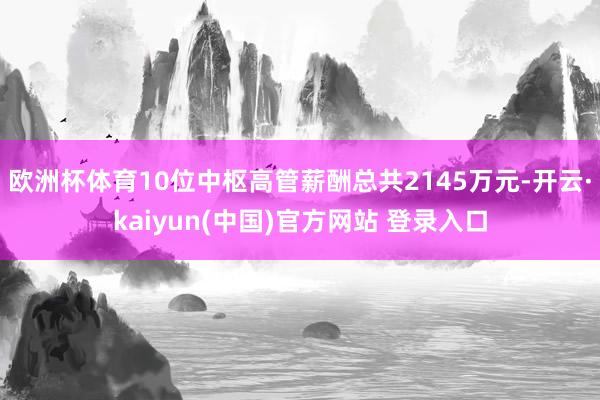 欧洲杯体育10位中枢高管薪酬总共2145万元-开云·kaiyun(中国)官方网站 登录入口