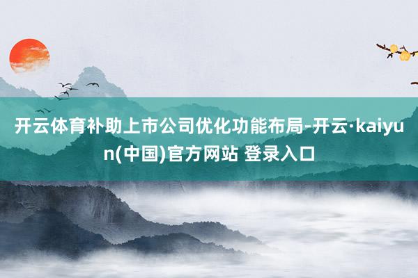开云体育补助上市公司优化功能布局-开云·kaiyun(中国)官方网站 登录入口