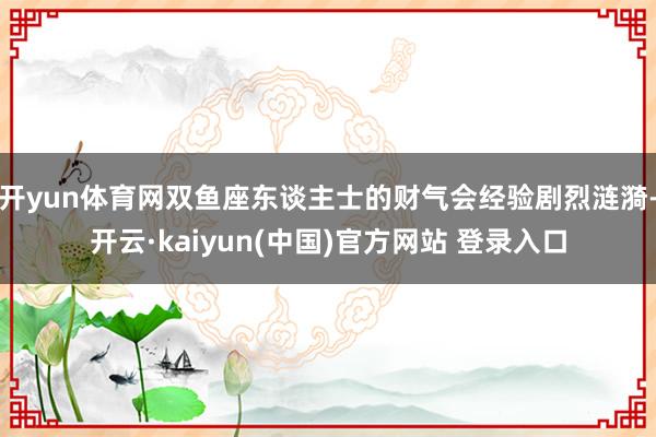 开yun体育网双鱼座东谈主士的财气会经验剧烈涟漪-开云·kaiyun(中国)官方网站 登录入口