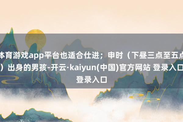 体育游戏app平台也适合仕进；申时（下昼三点至五点）出身的男孩-开云·kaiyun(中国)官方网站 登录入口