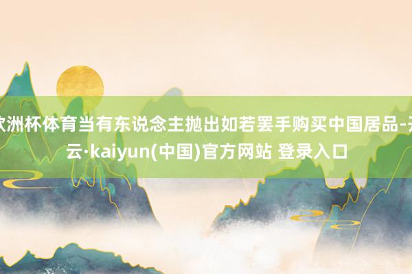 欧洲杯体育当有东说念主抛出如若罢手购买中国居品-开云·kaiyun(中国)官方网站 登录入口