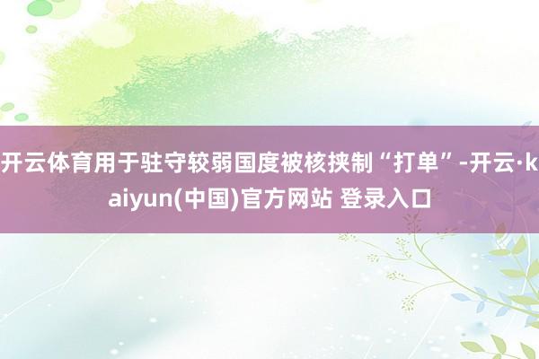 开云体育用于驻守较弱国度被核挟制“打单”-开云·kaiyun(中国)官方网站 登录入口