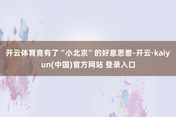开云体育竟有了“小北京”的好意思誉-开云·kaiyun(中国)官方网站 登录入口