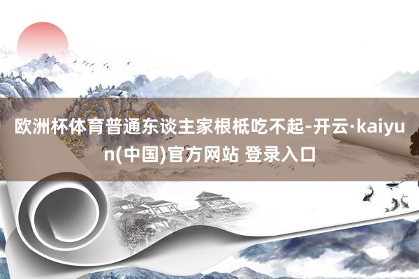 欧洲杯体育普通东谈主家根柢吃不起-开云·kaiyun(中国)官方网站 登录入口