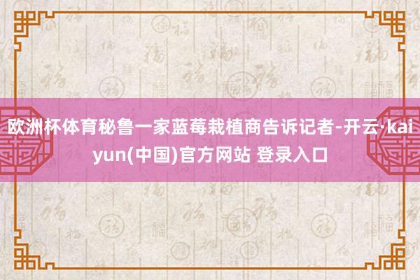 欧洲杯体育秘鲁一家蓝莓栽植商告诉记者-开云·kaiyun(中国)官方网站 登录入口
