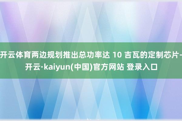 开云体育两边规划推出总功率达 10 吉瓦的定制芯片-开云·kaiyun(中国)官方网站 登录入口