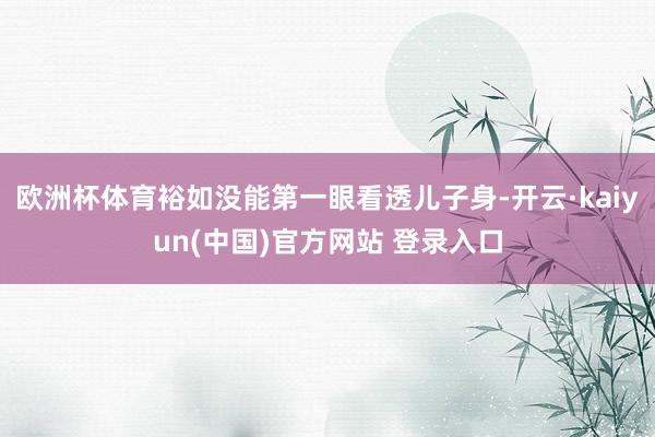 欧洲杯体育裕如没能第一眼看透儿子身-开云·kaiyun(中国)官方网站 登录入口
