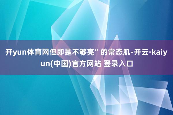 开yun体育网但即是不够亮”的常态肌-开云·kaiyun(中国)官方网站 登录入口