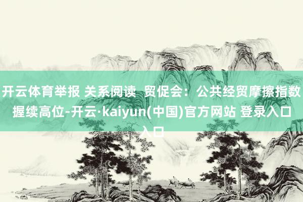 开云体育举报 关系阅读  贸促会：公共经贸摩擦指数握续高位-开云·kaiyun(中国)官方网站 登录入口
