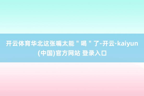 开云体育华北这张嘴太能＂喝＂了-开云·kaiyun(中国)官方网站 登录入口