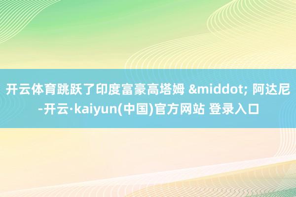 开云体育跳跃了印度富豪高塔姆 · 阿达尼-开云·kaiyun(中国)官方网站 登录入口