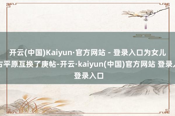开云(中国)Kaiyun·官方网站 - 登录入口为女儿和古平原互换了庚帖-开云·kaiyun(中国)官方网站 登录入口