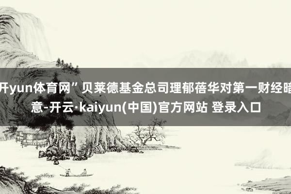 开yun体育网”贝莱德基金总司理郁蓓华对第一财经暗意-开云·kaiyun(中国)官方网站 登录入口