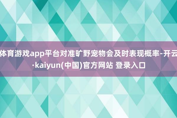 体育游戏app平台对准旷野宠物会及时表现概率-开云·kaiyun(中国)官方网站 登录入口