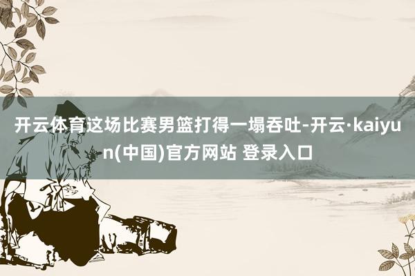 开云体育这场比赛男篮打得一塌吞吐-开云·kaiyun(中国)官方网站 登录入口