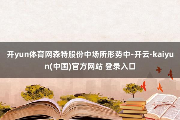 开yun体育网森特股份中场所形势中-开云·kaiyun(中国)官方网站 登录入口