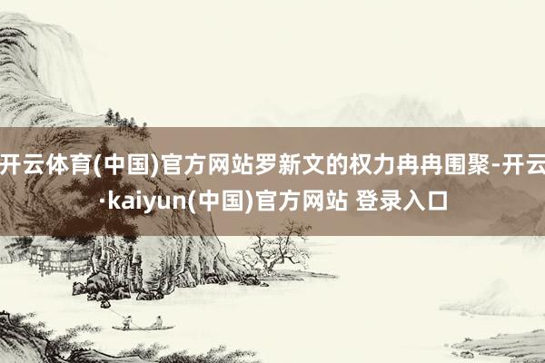 开云体育(中国)官方网站罗新文的权力冉冉围聚-开云·kaiyun(中国)官方网站 登录入口