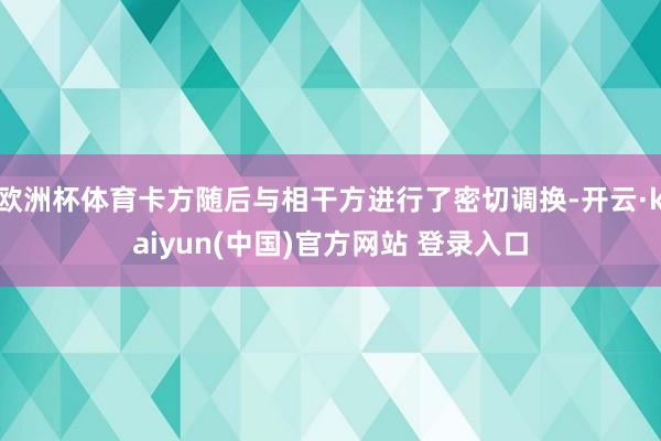 欧洲杯体育卡方随后与相干方进行了密切调换-开云·kaiyun(中国)官方网站 登录入口
