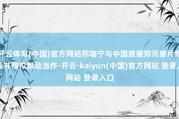 开云体育(中国)官方网站邢珈宁与中国拔擢郑汛曾片晌摆弄并模拟飘动当作-开云·kaiyun(中国)官方网站 登录入口