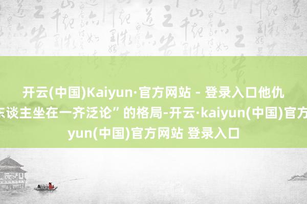 开云(中国)Kaiyun·官方网站 - 登录入口他仇怨那种“一群东谈主坐在一齐泛论”的格局-开云·kaiyun(中国)官方网站 登录入口