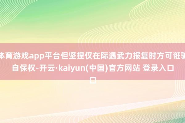 体育游戏app平台但坚捏仅在际遇武力报复时方可诳骗自保权-开云·kaiyun(中国)官方网站 登录入口