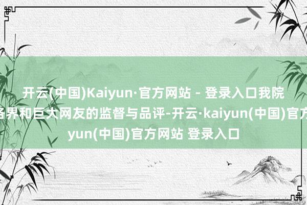 开云(中国)Kaiyun·官方网站 - 登录入口我院赤忱感谢社会各界和巨大网友的监督与品评-开云·kaiyun(中国)官方网站 登录入口
