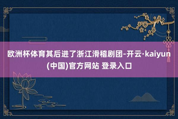 欧洲杯体育其后进了浙江滑稽剧团-开云·kaiyun(中国)官方网站 登录入口