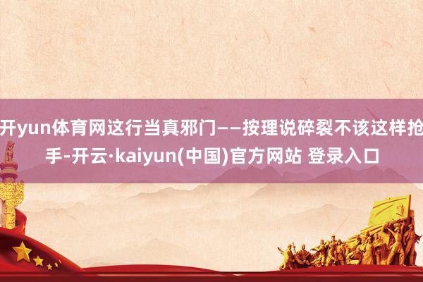 开yun体育网这行当真邪门——按理说碎裂不该这样抢手-开云·kaiyun(中国)官方网站 登录入口