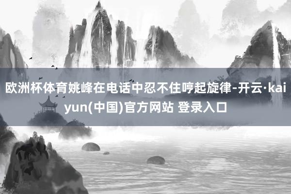 欧洲杯体育姚峰在电话中忍不住哼起旋律-开云·kaiyun(中国)官方网站 登录入口