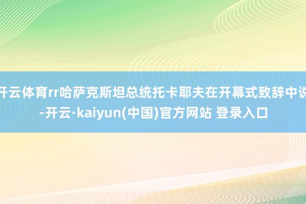 开云体育rr哈萨克斯坦总统托卡耶夫在开幕式致辞中说-开云·kaiyun(中国)官方网站 登录入口