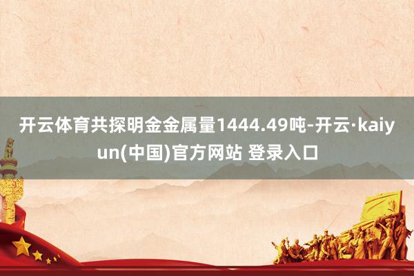 开云体育共探明金金属量1444.49吨-开云·kaiyun(中国)官方网站 登录入口