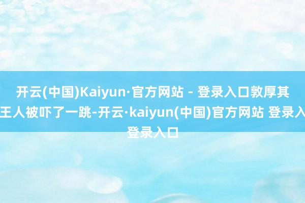 开云(中国)Kaiyun·官方网站 - 登录入口敦厚其时王人被吓了一跳-开云·kaiyun(中国)官方网站 登录入口