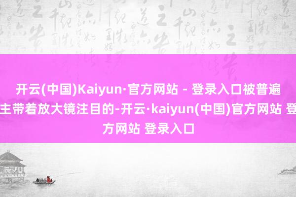 开云(中国)Kaiyun·官方网站 - 登录入口被普遍东说念主带着放大镜注目的-开云·kaiyun(中国)官方网站 登录入口