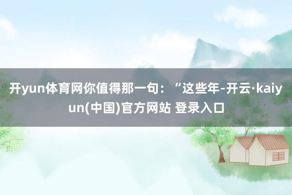 开yun体育网你值得那一句:“这些年-开云·kaiyun(中国)官方网站 登录入口