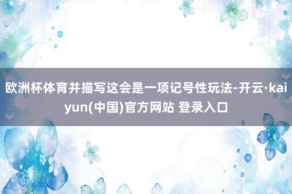 欧洲杯体育并描写这会是一项记号性玩法-开云·kaiyun(中国)官方网站 登录入口