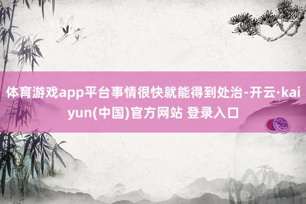 体育游戏app平台事情很快就能得到处治-开云·kaiyun(中国)官方网站 登录入口