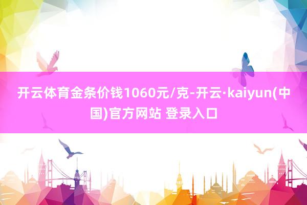 开云体育金条价钱1060元/克-开云·kaiyun(中国)官方网站 登录入口