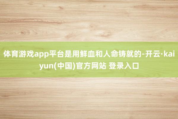 体育游戏app平台是用鲜血和人命铸就的-开云·kaiyun(中国)官方网站 登录入口