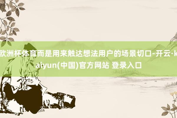欧洲杯体育而是用来触达想法用户的场景切口-开云·kaiyun(中国)官方网站 登录入口