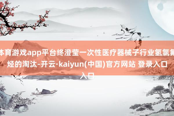 体育游戏app平台终澄莹一次性医疗器械子行业氢氯氟烃的淘汰-开云·kaiyun(中国)官方网站 登录入口