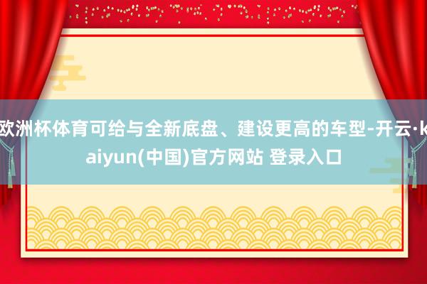 欧洲杯体育可给与全新底盘、建设更高的车型-开云·kaiyun(中国)官方网站 登录入口