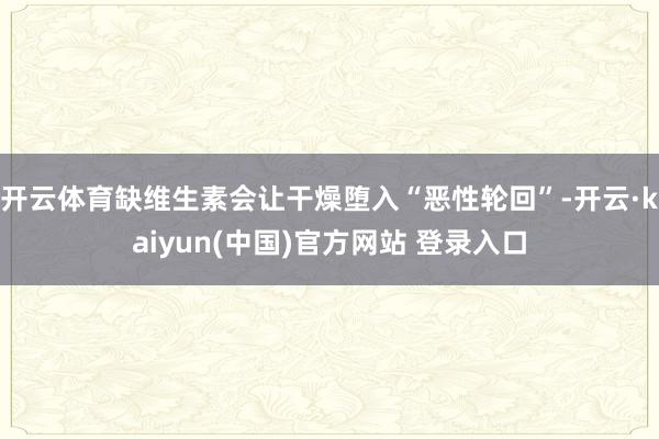 开云体育缺维生素会让干燥堕入“恶性轮回”-开云·kaiyun(中国)官方网站 登录入口