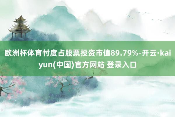 欧洲杯体育忖度占股票投资市值89.79%-开云·kaiyun(中国)官方网站 登录入口