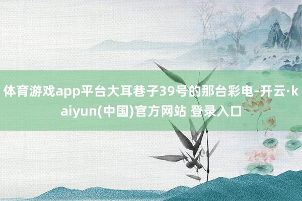 体育游戏app平台大耳巷子39号的那台彩电-开云·kaiyun(中国)官方网站 登录入口