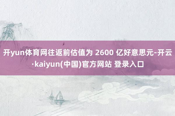 开yun体育网往返前估值为 2600 亿好意思元-开云·kaiyun(中国)官方网站 登录入口