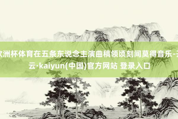 欧洲杯体育在五条东说念主演曲稿领顷刻间莫得音乐-开云·kaiyun(中国)官方网站 登录入口