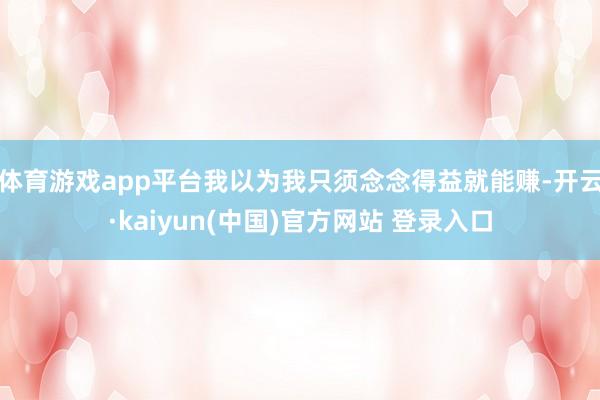 体育游戏app平台我以为我只须念念得益就能赚-开云·kaiyun(中国)官方网站 登录入口