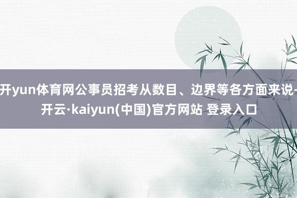 开yun体育网公事员招考从数目、边界等各方面来说-开云·kaiyun(中国)官方网站 登录入口